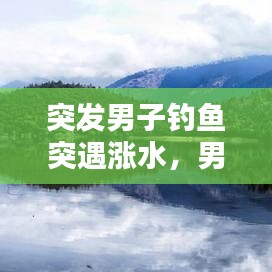 突发男子钓鱼突遇涨水，男子钓鱼被拖下水 