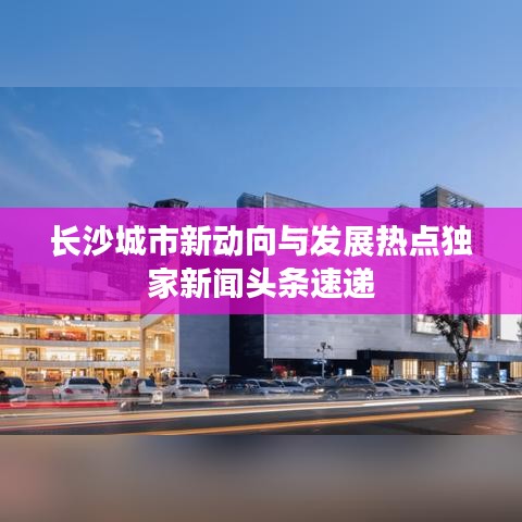 长沙城市新动向与发展热点独家新闻头条速递