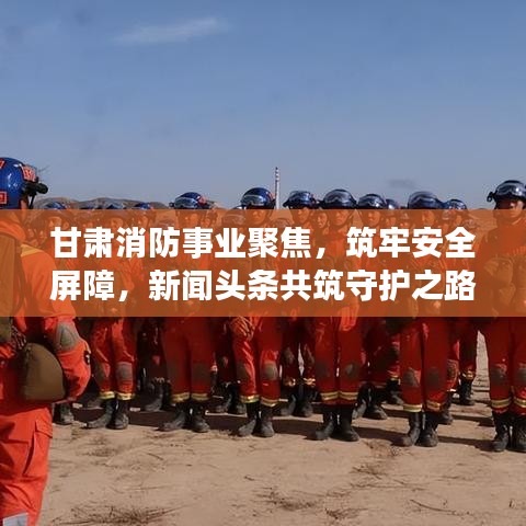 甘肃消防事业聚焦，筑牢安全屏障，新闻头条共筑守护之路