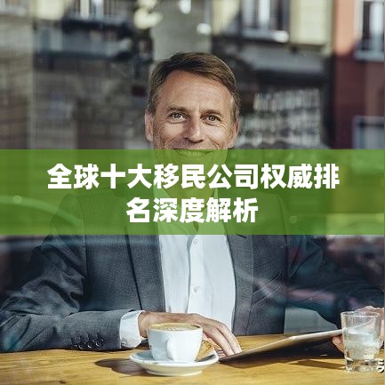 全球十大移民公司权威排名深度解析