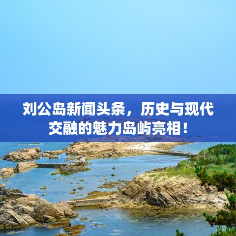 刘公岛新闻头条，历史与现代交融的魅力岛屿亮相！